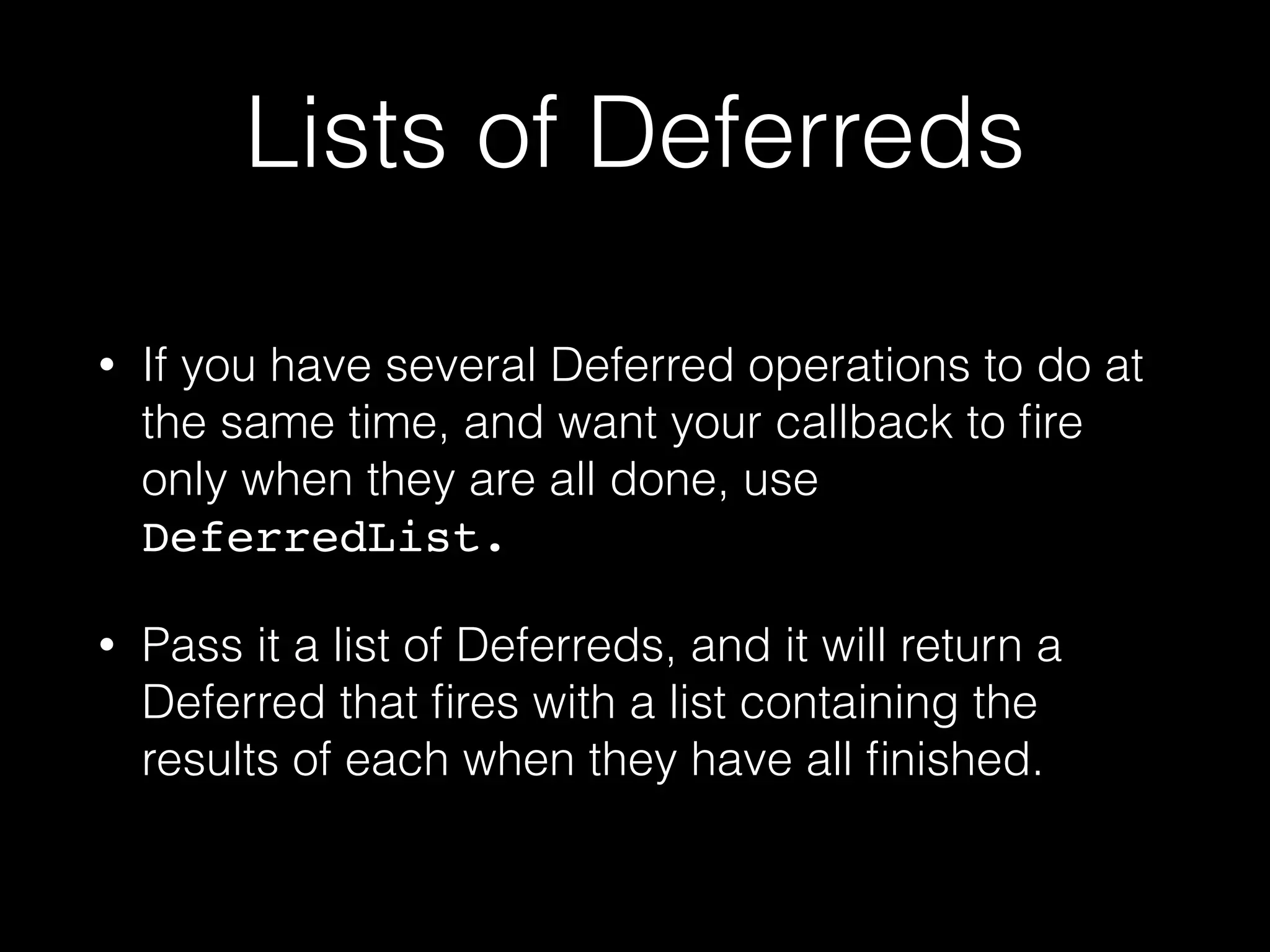 Lists of Deferreds
• If you have several Deferred operations to do at
the same time, and want your callback to ﬁre
only when they are all done, use
DeferredList.!
• Pass it a list of Deferreds, and it will return a
Deferred that ﬁres with a list containing the
results of each when they have all ﬁnished.
 
