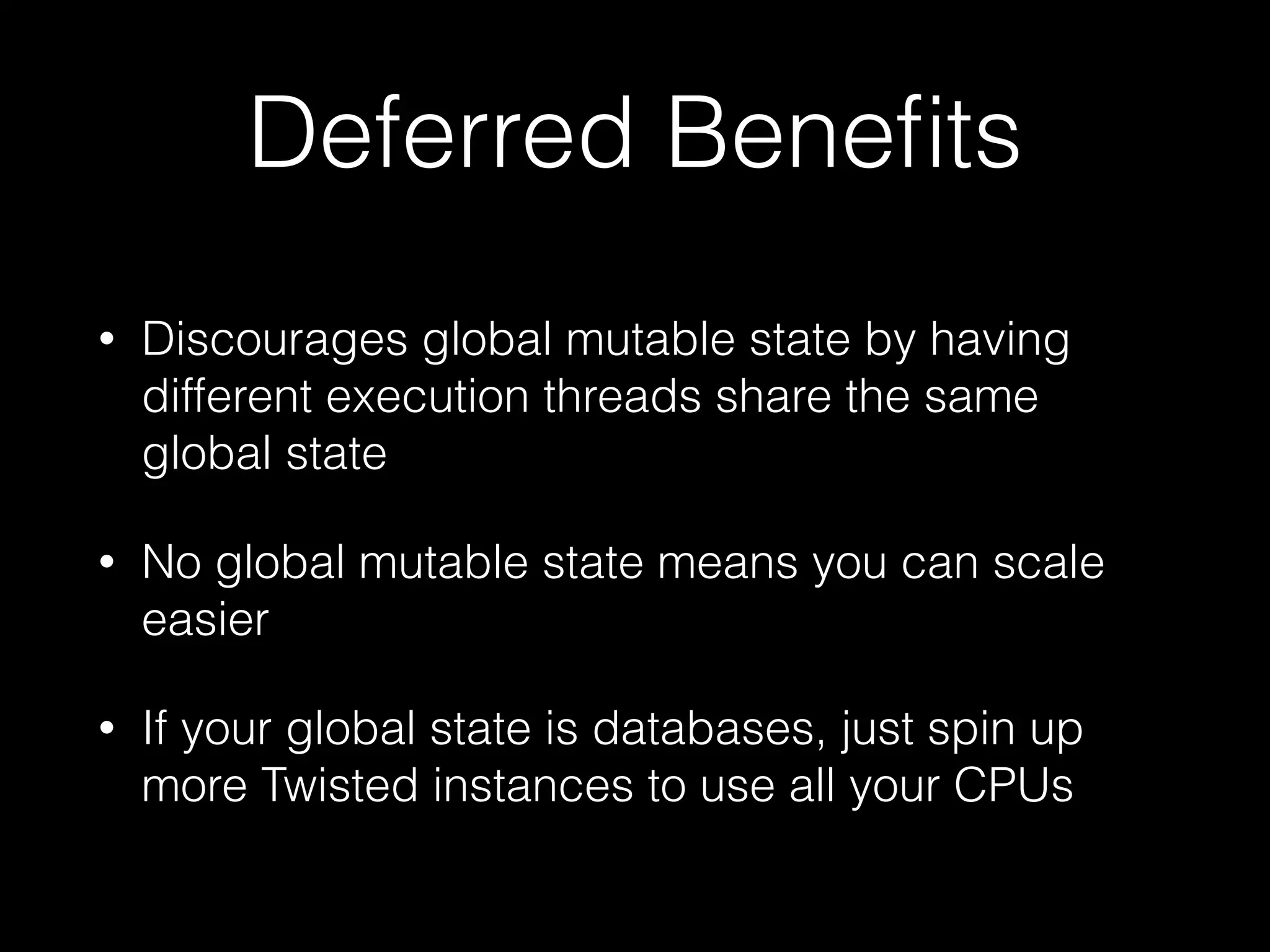 Deferred Beneﬁts
• Discourages global mutable state by having
different execution threads share the same
global state
• No global mutable state means you can scale
easier
• If your global state is databases, just spin up
more Twisted instances to use all your CPUs
 