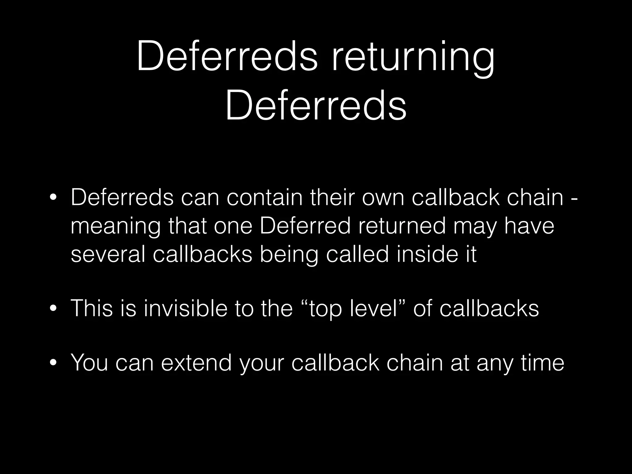 Deferreds returning
Deferreds
• Deferreds can contain their own callback chain -
meaning that one Deferred returned may have
several callbacks being called inside it
• This is invisible to the “top level” of callbacks
• You can extend your callback chain at any time
 