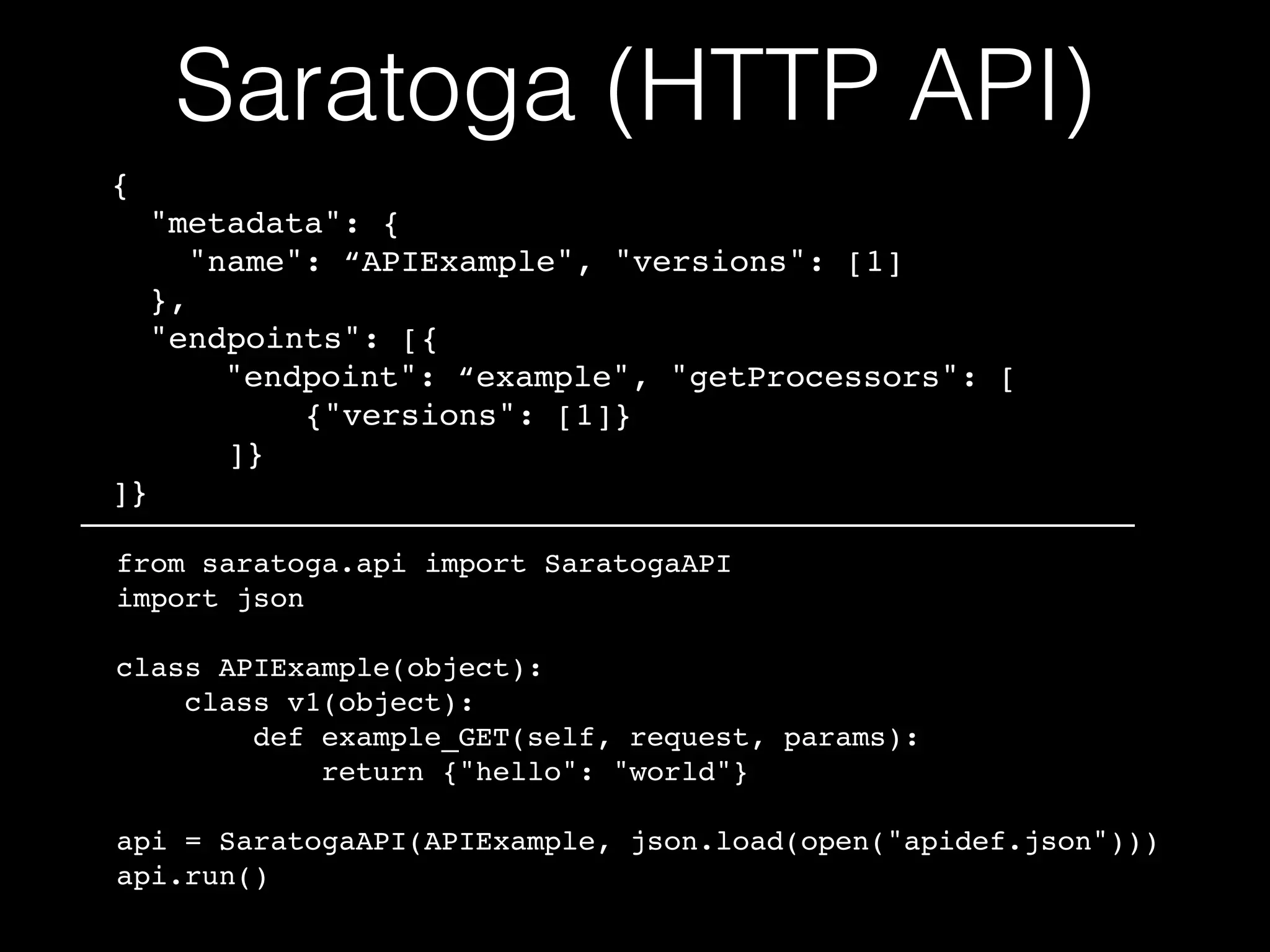 Saratoga (HTTP API)
{!
"metadata": {!
"name": “APIExample", "versions": [1]!
},!
"endpoints": [{!
! ! "endpoint": “example", "getProcessors": [!
{"versions": [1]}!
]}!
]}!
from saratoga.api import SaratogaAPI!
import json!
!
class APIExample(object):!
class v1(object):!
def example_GET(self, request, params):!
return {"hello": "world"}!
!
api = SaratogaAPI(APIExample, json.load(open("apidef.json")))!
api.run()
 