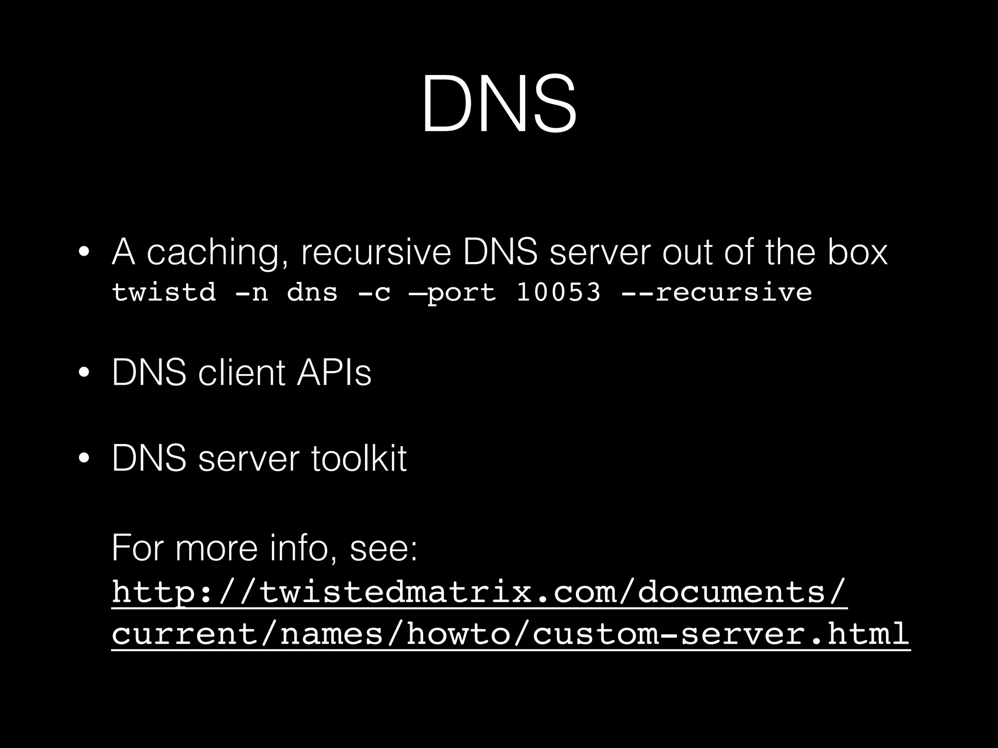 DNS
• A caching, recursive DNS server out of the box 
twistd -n dns -c —port 10053 --recursive
• DNS client APIs
• DNS server toolkit 
 
For more info, see: 
http://twistedmatrix.com/documents/
current/names/howto/custom-server.html
 