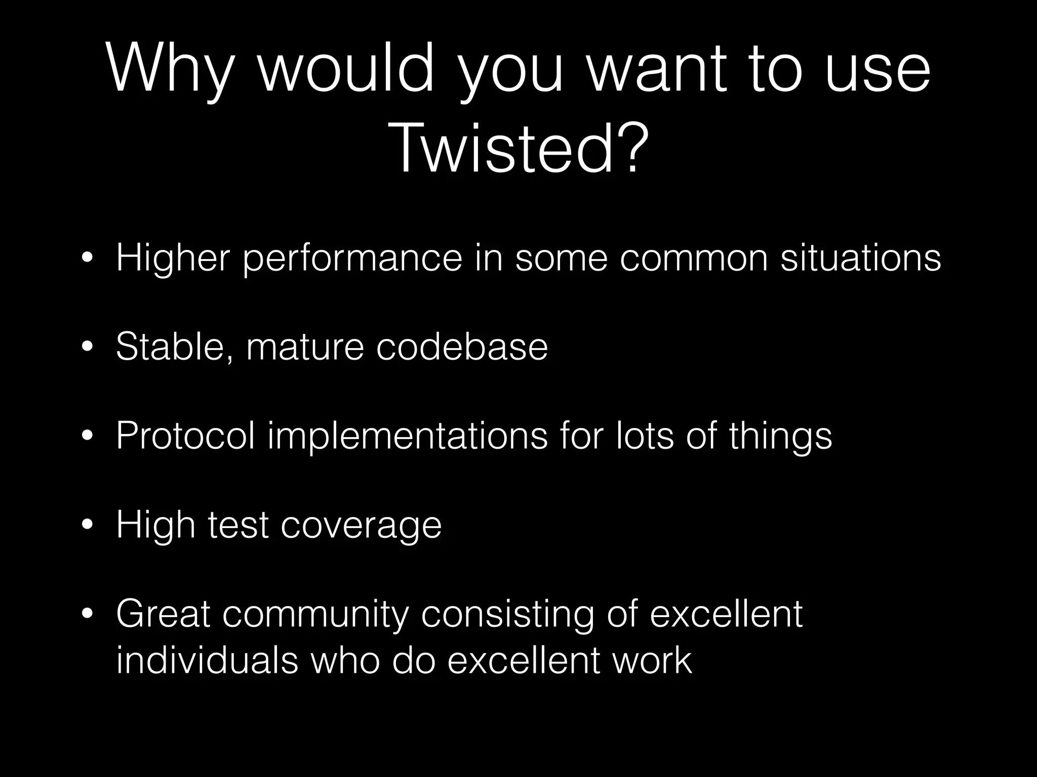 Why would you want to use
Twisted?
• Higher performance in some common situations
• Stable, mature codebase
• Protocol implementations for lots of things
• High test coverage
• Great community consisting of excellent
individuals who do excellent work
 