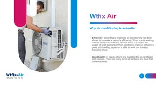 Why air conditioning is essential
• Efficiency: according to research, air conditioning has been
shown to increase a person's efficiency. When one is working
within a temperature that is normal, there is a limit to the
quality of work delivered. When conditions improve, efficiency
goes up incredibly. A person is able to work fast thereby
delivering more.
• Good health: in places where it is installed, the air is filtered
and cleaned. There are many kinds of particles and dust that
come naturally
ADD A FOOTER 3
