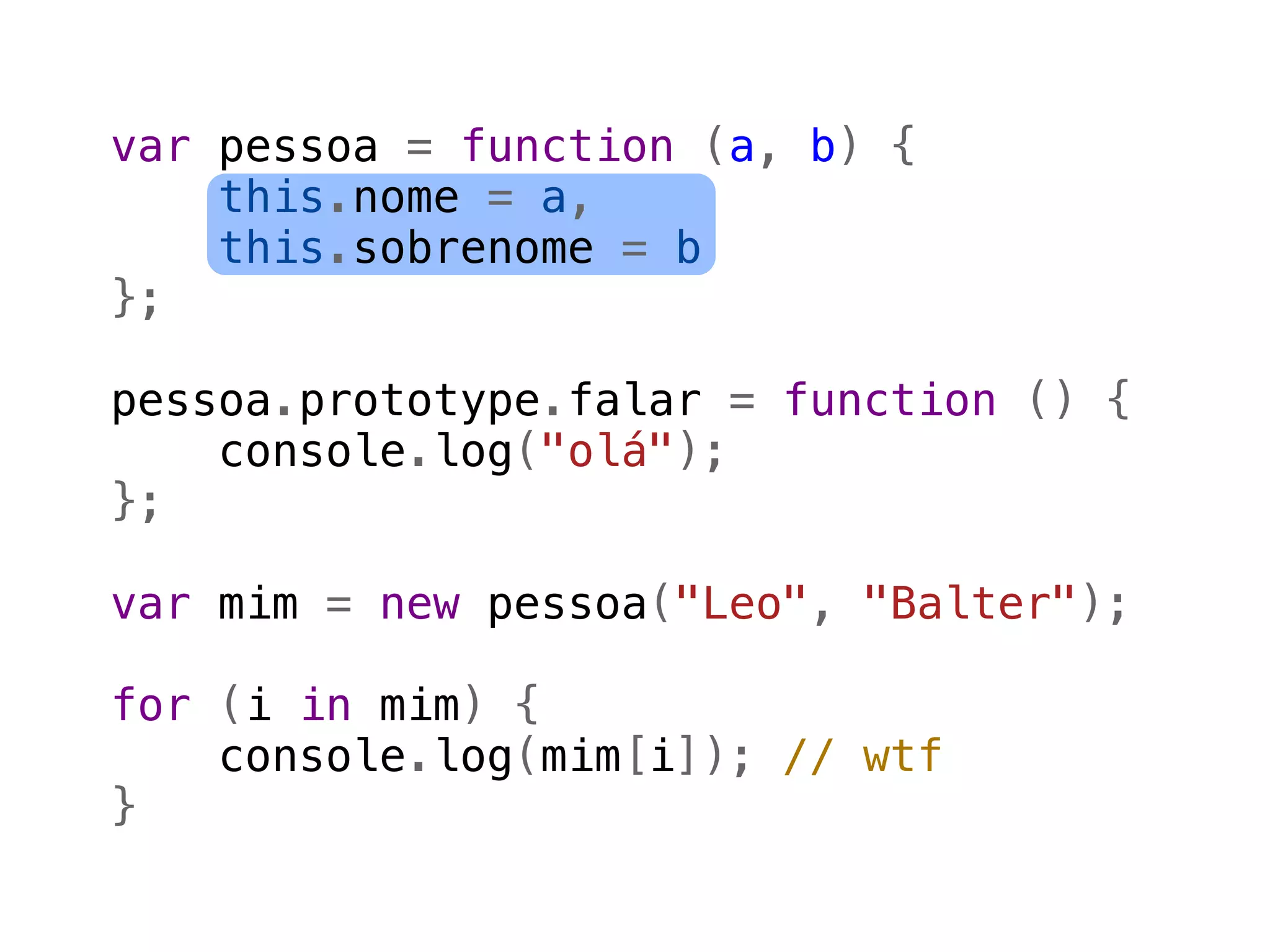 var pessoa = function (a, b) {
    this.nome = a,
    this.sobrenome = b
};

pessoa.prototype.falar = function () {
    console.log("olá");
};

var mim = new pessoa("Leo", "Balter");

for (i in mim) {
    console.log(mim[i]); // wtf
}
 