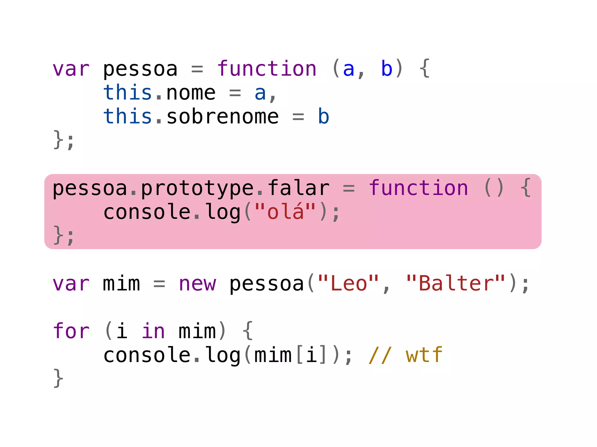 var pessoa = function (a, b) {
    this.nome = a,
    this.sobrenome = b
};

pessoa.prototype.falar = function () {
    console.log("olá");
};

var mim = new pessoa("Leo", "Balter");

for (i in mim) {
    console.log(mim[i]); // wtf
}
 
