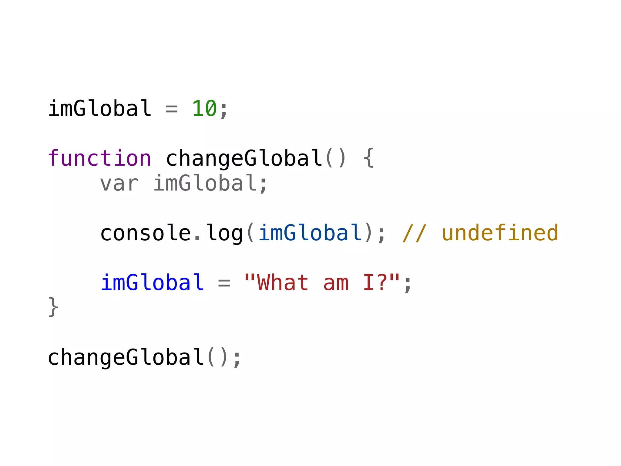 imGlobal = 10;

function changeGlobal() {
    var imGlobal;

    console.log(imGlobal); // undefined  
    
    imGlobal = "What am I?";
}

changeGlobal();
 