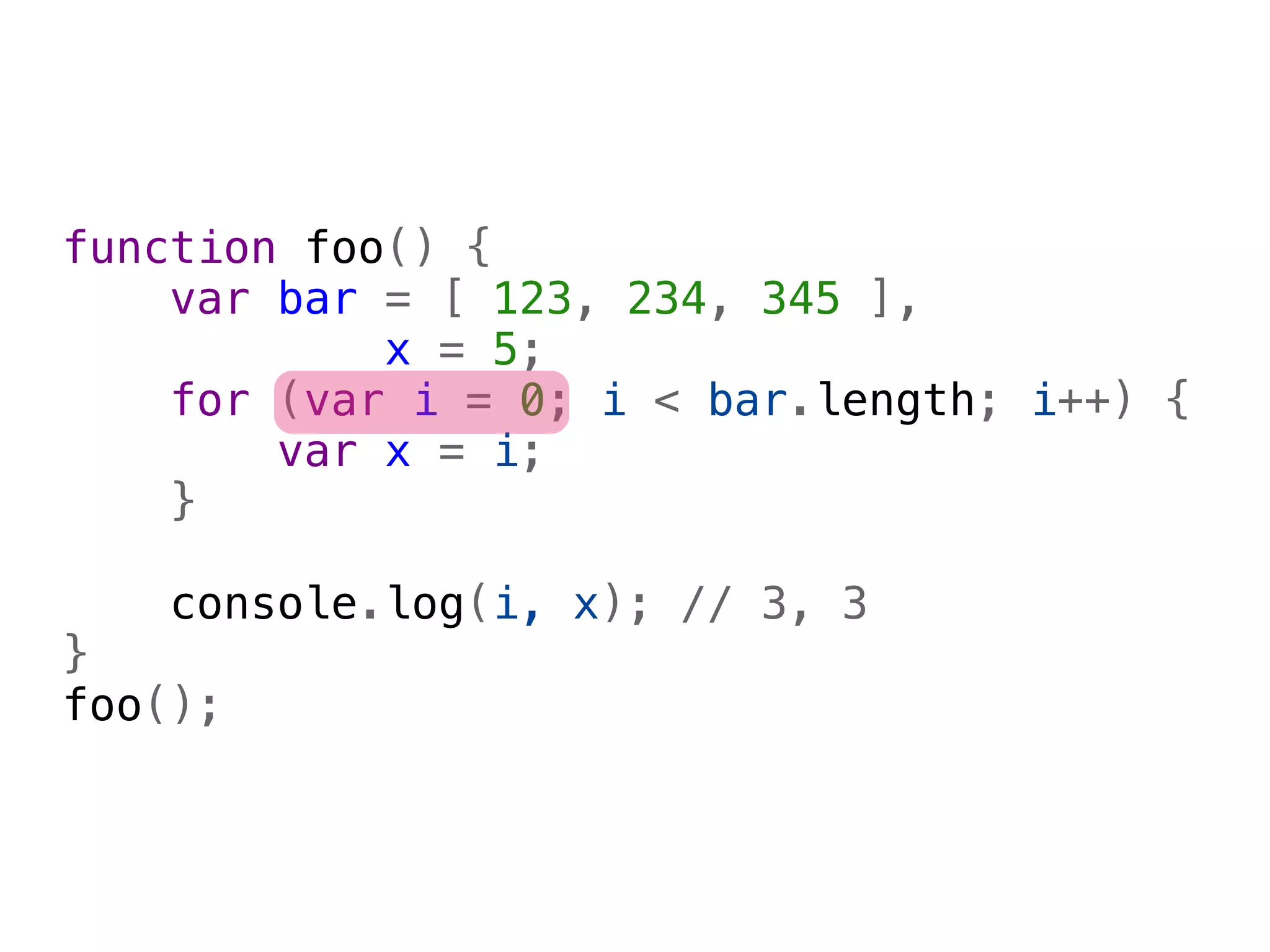 function foo() {
    var bar = [ 123, 234, 345 ],
            x = 5;
    for (var i = 0; i < bar.length; i++) {
        var x = i;
    }
    
    console.log(i, x); // 3, 3
}
foo();
 