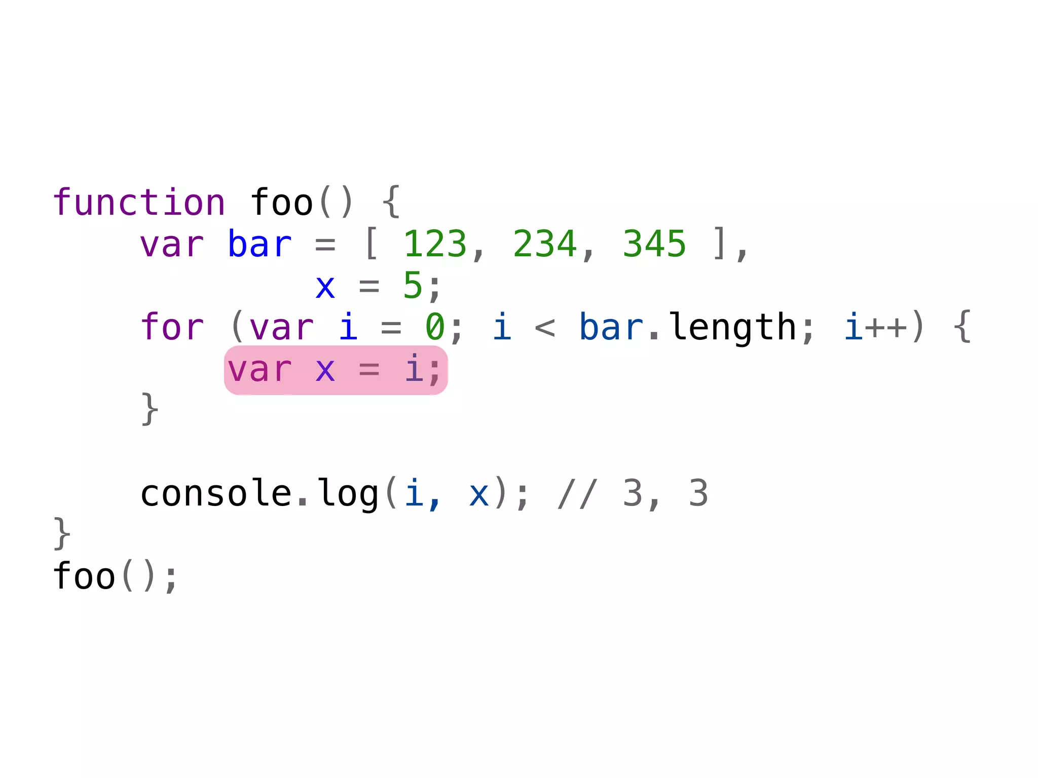 function foo() {
    var bar = [ 123, 234, 345 ],
            x = 5;
    for (var i = 0; i < bar.length; i++) {
        var x = i;
    }
    
    console.log(i, x); // 3, 3
}
foo();
 