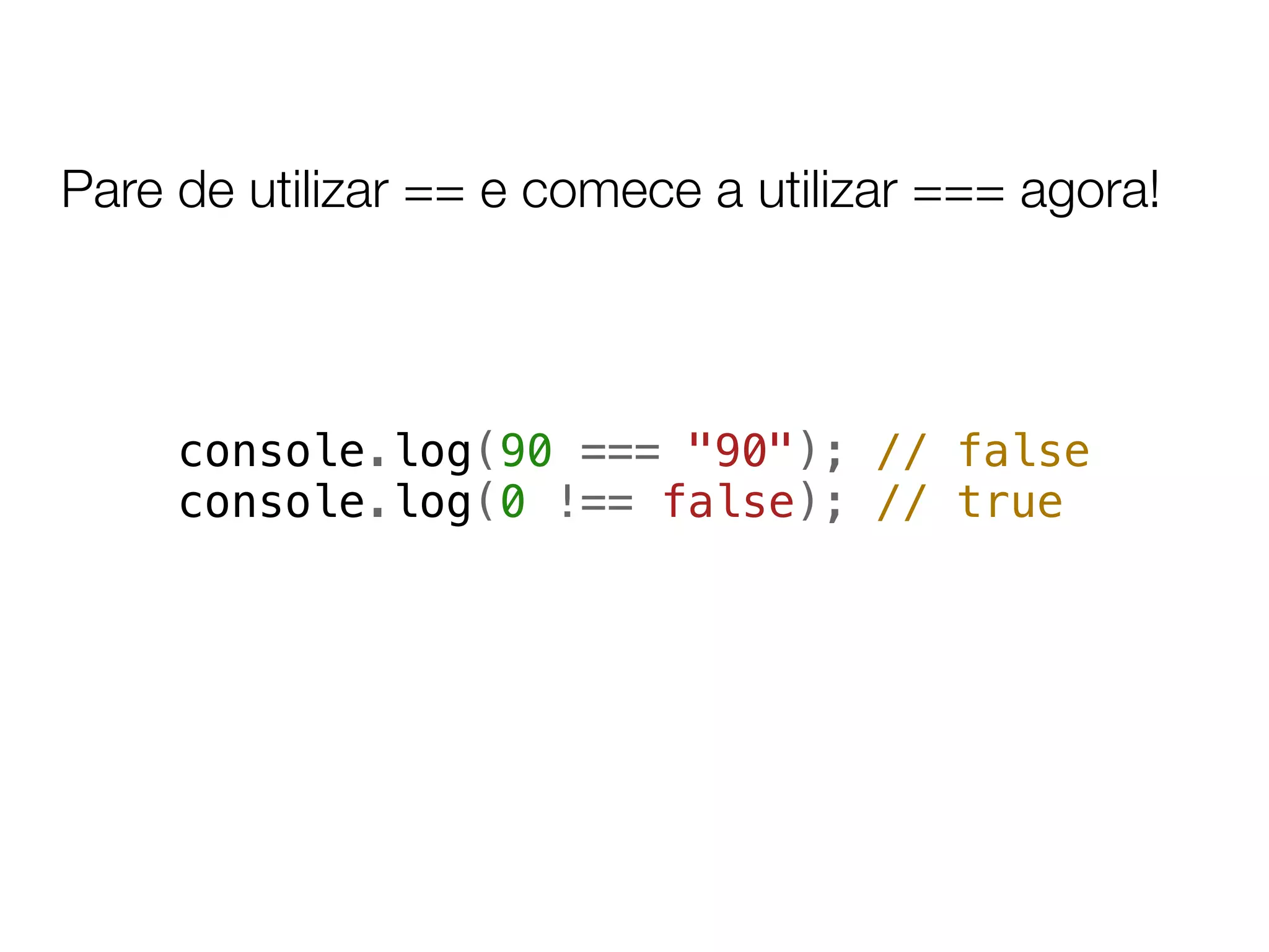 Pare de utilizar == e comece a utilizar === agora!



     console.log(90 === "90"); // false
     console.log(0 !== false); // true
 