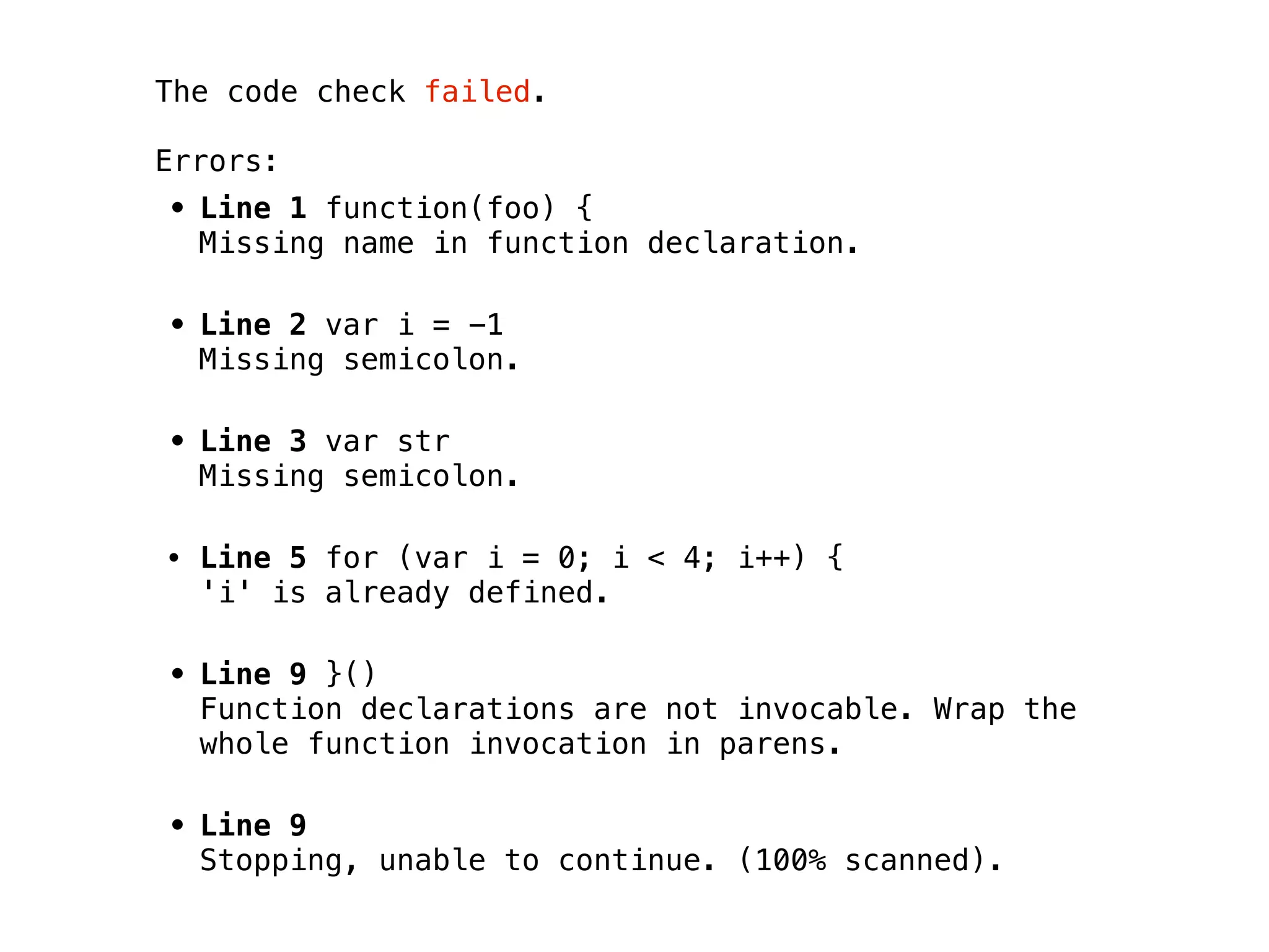 The code check failed.

Errors:
• Line 1 function(foo) {
  Missing name in function declaration.

• Line 2 var i = -1
  Missing semicolon.

• Line 3 var str
  Missing semicolon.

• Line 5 for (var i = 0; i < 4; i++) {
  'i' is already defined.

• Line 9 }()
  Function declarations are not invocable. Wrap the
  whole function invocation in parens.

• Line 9
  Stopping, unable to continue. (100% scanned).
 