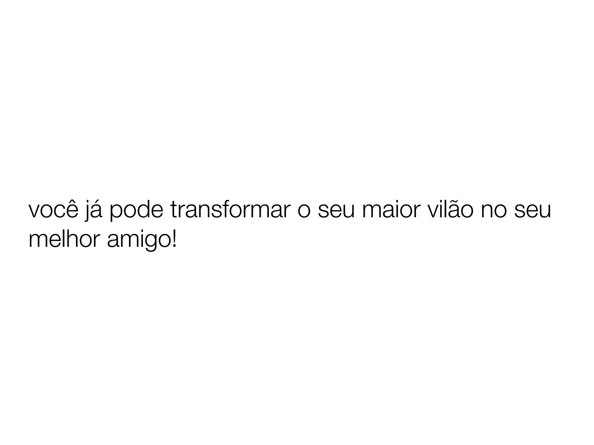 você já pode transformar o seu maior vilão no seu
melhor amigo!
 