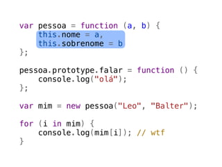 var pessoa = function (a, b) {
    this.nome = a,
    this.sobrenome = b
};

pessoa.prototype.falar = function () {
    console.log("olá");
};

var mim = new pessoa("Leo", "Balter");

for (i in mim) {
    console.log(mim[i]); // wtf
}
 