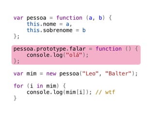 var pessoa = function (a, b) {
    this.nome = a,
    this.sobrenome = b
};

pessoa.prototype.falar = function () {
    console.log("olá");
};

var mim = new pessoa("Leo", "Balter");

for (i in mim) {
    console.log(mim[i]); // wtf
}
 