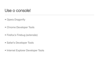 Use o console!

• Opera Dragonﬂy


• Chrome Developer Tools


• Firefox’s Firebug (extensão)


• Safari’s Developer Tools


• Internet Explorer Developer Tools
 