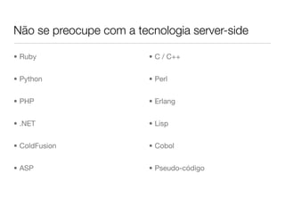 Não se preocupe com a tecnologia server-side

• Ruby                   • C / C++


• Python                 • Perl


• PHP                    • Erlang


• .NET                   • Lisp


• ColdFusion             • Cobol


• ASP                    • Pseudo-código
 