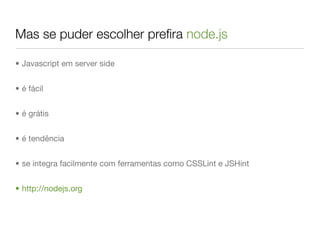 Mas se puder escolher preﬁra node.js

• Javascript em server side


• é fácil


• é grátis


• é tendência


• se integra facilmente com ferramentas como CSSLint e JSHint


• http://nodejs.org
 