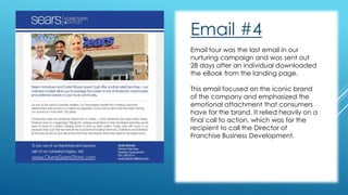 Email #4 
Email four was the last email in our 
nurturing campaign and was sent out 
28 days after an individual downloaded 
the eBook from the landing page. 
This email focused on the iconic brand 
of the company and emphasized the 
emotional attachment that consumers 
have for the brand. It relied heavily on a 
final call to action, which was for the 
recipient to call the Director of 
Franchise Business Development. 
 