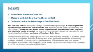 Results 
 Sold a Sears Hometown Store Unit 
 Closed a Multi-Unit Deal that had Been on Hold 
 Generated a Greater Percentage of Qualified Leads 
Four units were sold as a result of the strategic content marketing campaign. A new lead generated 
by the campaign invested in a Sears Hometown Store. By leveraging the interest of a fresh lead from 
the campaign, a three-unit deal with an existing Sears Hometown & Outlet Stores (SHOS) franchisee 
was closed after months of inaction. The Director of Franchise Sales informed the franchisee first and 
he quickly pulled the trigger, purchasing all three Sears Outlet Stores. 
Overall, the email marketing campaign was a success. While it resulted in the sale of a unit and played 
a key role in closing three deals with an existing lead, it also generated several new leads among 
prospects interested in the various franchise opportunities. 50% of the leads were from qualified 
candidates, who the client is still in talks with today. Besides the leads, a great aspect of this campaign 
is that the content can be repurposed indefinitely. 
