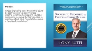 The Idea: 
Instead of creating a one-time ad that could 
be easily ignored, we recommended 
creating something the recipients would be 
interested in receiving. Our team decided to 
create an eBook titled, “Secrets to Becoming 
a Franchise Empire Builder.” 
 