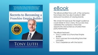 eBook 
The eBook profiled Tony Lutfi, a The company 
franchisee who has also invested in 300+ 
restaurant locations of varying brands. 
We chose him because the target audience 
could relate to Tony’s story. His success story 
validated the company’s franchise 
opportunity and acted as a trusted third 
party testimonial. 
The eBook featured: 
• Tony’s career as a Franchise Empire 
Builder 
• Tony’s process for evaluating franchise 
concepts 
• Tony’s experience with the brand 
 