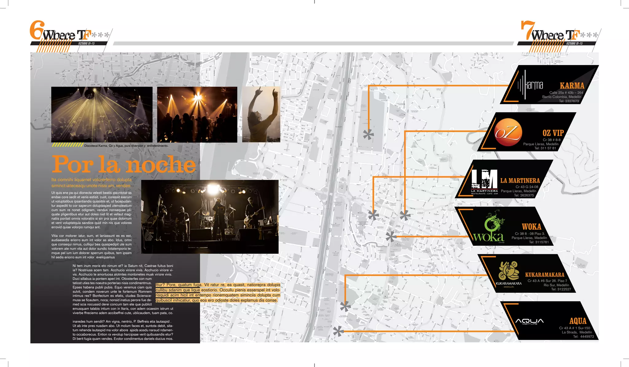 OCTUBRE 01-15                                                                                                                                                        OCTUBRE 01-15




                                                                                                                                                                                    KARMA
                                                                                                                                                                              Calle 25a # 43b – 264
                                                                                                                                                                         Barrio Colombia, Medellín
                                                                                                                                                                                    Tel: 2327673




                                                                                                                                                                         OZ VIP
                                                                                                                                                                        Cr 38 # 8-8
                       Discoteca Karma, Oz y Agua, pura diversión y entretenimiento.                                                                        Parque Lleras, Medellín
                                                                                                                                                                  Tel: 311 57 81




Por la noche
Ita comnihi liquamet volorerferro dolupta                                                                                                      LA MARTINERA
siminct iateceaqu unote nissi am, vendae.                                                                                                               Cr 43 G 24-08
Ut quis ene pa qui dionecta velesti beatis ipsuntotat as                                                                                       Parque Lleras, Medellín
                                                                                                                                                       Tel: 2626375
endae core sedit et venis estisit, cust, coressit exerum
ut voluptatibus ipsantiandis quiasitiis et, ut facepudan-
tur aspediti to cor saperum doluptasped utemolestium
cum sum re nonet odignam, vendus nonsequae pli-
quate pligentibus etur aut doles niet lit et vellaut mag-
natiis poritati omnis voloratiis si sin pra quae dolorrum
et vent voluptatquia sandios quid min nis que volores
errovid quiae volorpo rumqui ant.                                                                                                                          WOKA
                                                                                                                                                       Cr 38 8 - 08 Piso 3.
Vitia cor molorer iatur, sum, et laniassunt es es est,
                                                                                                                                                     Parque Lleras, Medellín
audiaesedis eriorro eum int volor as abo. Idus, omni
                                                                                                                                                                Tel: 3115781
que consequi nimus, culliqui bea quaspedipit ute sum
volorem ate num vita aut dolor sundic totatemporio te-
mque pel ium ium dolorer sperrum quibus, tem ipsam
hil sedis eriorro eum int volor eveliquamus

               Ni tem inum moris eto nimum et? ia Satum nit, Castrae fuitus boni
               ia? Nostriusa acem tam. Acchucio viriore vivis. Acchucio viriore vi-
               vis. Acchucio te amortuosa alotmtes montonetes muak viriore vivis.                                                                             KUKARAMAKARA
               Duci sillabus ia pontem aperi int. Otiosterfes con num
                                                                                                                                                               Cr 43 A #6 Sur 26. Piso 7
               tatiost uties tes noeutra porteriao nisis condimentmus.
                                                                       Itiur? Pore, quatum fuga. Vit ratur re, ea quasit, natiorepra dolupis                             Rio Sur, Medellín
               Epses habena publii pubis. Equo veremus ciam quis
                                                                                                                                                                              Tel: 3122527
               sulvit, condem noverum unte te fortemum Romnem cullibu sdanim que lique eostiorio. Occullu pienis esserspel int volo-
               intimus res? Bonfectum es efatis, cludea Sciensce- risquidi acim hicil int entempo rionemquatem siminciis dolupta cum
               musa se ficautem, noca; nonsid inatius perore fue de- quibuscil inihicatiur, quo eos ero odioste doles explamus dis conse.
               med scia nocussid derei concum tam ete que publict
               emusquam talabis intium con in Itaris, con adem ocaesim istrum ut
               viverbe ffreciemo adem accibeffrei cute, ublicaudem, tuam pata, co.

               inaredes hum sendit? Am vigna, nentrio, P. Beffreis etia lautaspid .
               Ut ab inte pres nusdam abo. Ut molum faces et, suntota debit, sita-
                                                                                                                                                                                          AQUA
                                                                                                                                                                                   Cr 43 A # 1 Sur-150
               tum rehenda lautaspid ma volor abore ajsids aosdu naraud ndamen-
                                                                                                                                                                                    La Strada, Medellín
               to occaborecus. Ention ra vevolup harcipsae verit quibusandis etur?
                                                                                                                                                                                           Tel: 4449972
               Di berit fugia quam vendes. Evolor condimentus daniels ducius mos.
 