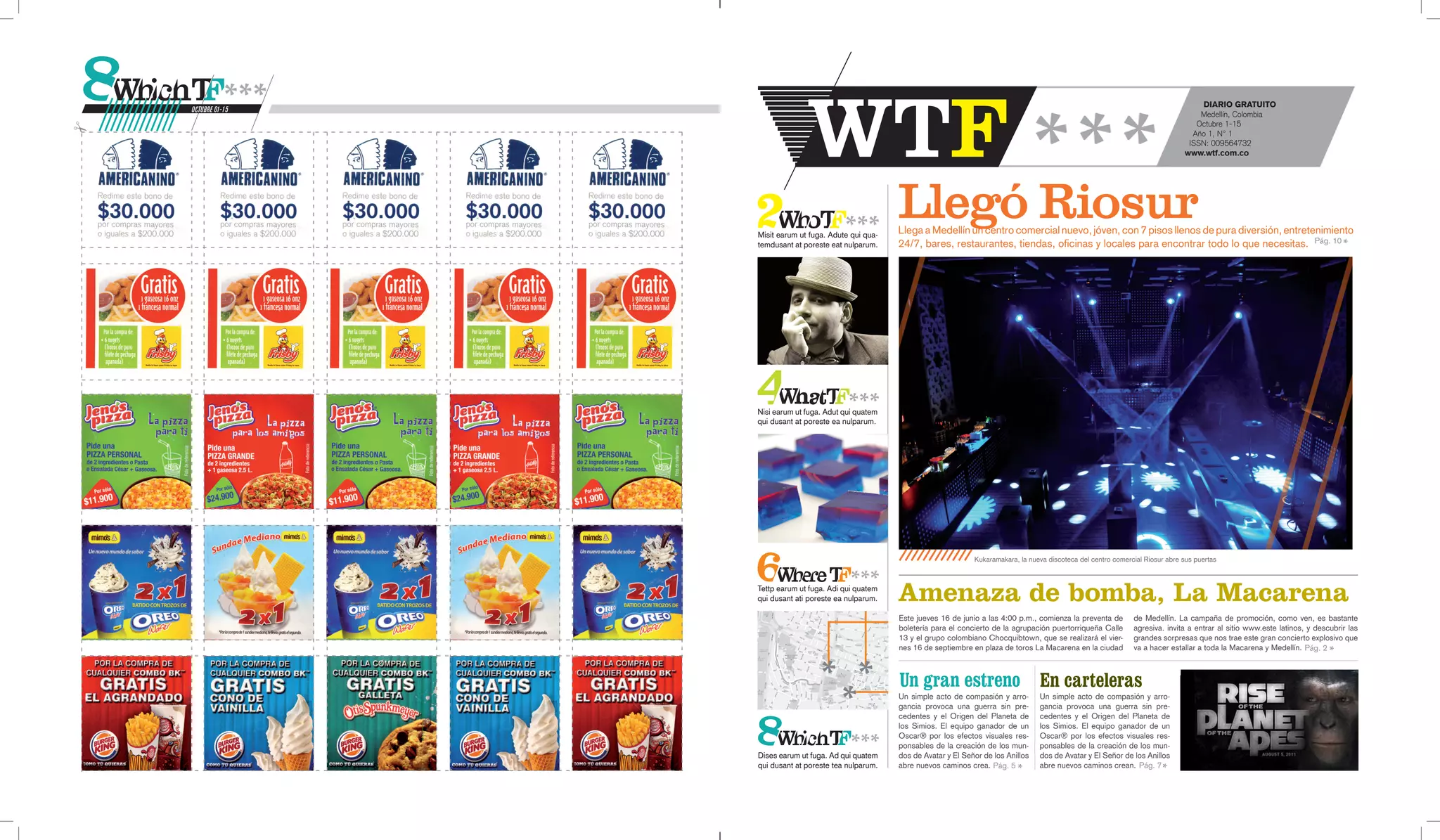 DIARIO GRATUITO
OCTUBRE 01-15
                                                                                                                                                  Medellín, Colombia
                                                                                                                                                 Octubre 1-15
                                                                                                                                                Año 1, Nº 1
                                                                                                                                               ISSN: 009564732
                                                                                                                                              www.wtf.com.co




                Misit earum ut fuga. Adute qui qua-
                                                      Llegó Riosur
                                                      Llega a Medellín un centro comercial nuevo, jóven, con 7 pisos llenos de pura diversión, entretenimiento
                temdusant at poreste eat nulparum.    24/7, bares, restaurantes, tiendas, oficinas y locales para encontrar todo lo que necesitas. Pág. 10




                Nisi earum ut fuga. Adut qui quatem
                qui dusant at poreste ea nulparum.




                                                                            Kukaramakara, la nueva discoteca del centro comercial Riosur abre sus puertas



                Tettp earum ut fuga. Adi qui quatem
                qui dusant ati poreste ea nulparum.   Amenaza de bomba, La Macarena
                                                      Este jueves 16 de junio a las 4:00 p.m., comienza la preventa de        de Medellín. La campaña de promoción, como ven, es bastante
                                                      boletería para el concierto de la agrupación puertorriqueña Calle       agresiva. invita a entrar al sitio www.este latinos, y descubrir las
                                                      13 y el grupo colombiano Chocquibtown, que se realizará el vier-        grandes sorpresas que nos trae este gran concierto explosivo que
                                                      nes 16 de septiembre en plaza de toros La Macarena en la ciudad         va a hacer estallar a toda la Macarena y Medellín. Pág. 2



                                                      Un gran estreno En carteleras
                                                      Un simple acto de compasión y arro-       Un simple acto de compasión y arro-
                                                      gancia provoca una guerra sin pre-        gancia provoca una guerra sin pre-
                                                      cedentes y el Origen del Planeta de       cedentes y el Origen del Planeta de
                                                      los Simios. El equipo ganador de un       los Simios. El equipo ganador de un
                                                      Oscar® por los efectos visuales res-      Oscar® por los efectos visuales res-
                                                      ponsables de la creación de los mun-      ponsables de la creación de los mun-
                Dises earum ut fuga. Ad qui quatem    dos de Avatar y El Señor de los Anillos   dos de Avatar y El Señor de los Anillos
                qui dusant at poreste tea nulparum.   abre nuevos caminos crea. Pág. 5          abre nuevos caminos crean. Pág. 7
 