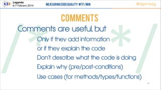 Leganés!
6-7 Febrero 2014

Measuring Code Quality: WTF/min

@dgomezg

COMMENTS
Comments are useful, but

/*        */
Only if they add information
or if they explain the code

Don’t describe what the code is doing
Explain why (pre/post-conditions)

Use cases (for methods/types/functions)

10

 