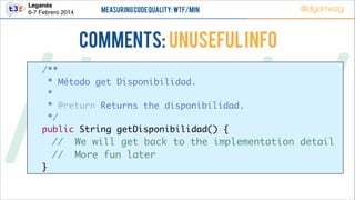 Leganés!
6-7 Febrero 2014

Measuring Code Quality: WTF/min

@dgomezg

COMMENTS: Unuseful info

/*        */
	 /**	
	
* Método get Disponibilidad.	
	
* 	
	
* @return Returns the disponibilidad.	
	
*/	
	 public String getDisponibilidad() {	

//
//

	 }

We will get back to the implementation detail	
More fun later	

 