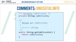 Leganés!
6-7 Febrero 2014

Measuring Code Quality: WTF/min

COMMENTS: Unuseful info

@dgomezg

/*        */
  
  
!
  
  
  
  
  
  
  
  

/**  Atributo  codCircuito.  */  
private  String  codCircuito;  

/**  
  *  Método  get  codCircuito.  
  *    
  *  @return  String  
  */  
public  String  getCodCircuito()  {  
   return  codCircuito;  
}  

 
