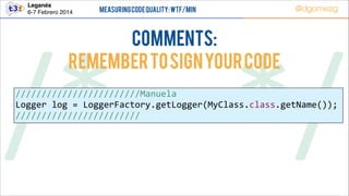 Leganés!
6-7 Febrero 2014

Measuring Code Quality: WTF/min

@dgomezg

COMMENTS:
Remember to sign your code

/*        */
////////////////////////Manuela  
Logger  log  =  LoggerFactory.getLogger(MyClass.class.getName());  
////////////////////////

 