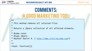 Leganés!
6-7 Febrero 2014

Measuring Code Quality: WTF/min

@dgomezg

COMMENTS:
A good marketing tool

/*        */
/** 	
* This method removes all selected files	
*
	
* Returns a jQuery collection of all affected elements.
*
	
* @name reset
	
* @type jQuery
	
* @author Daniel B. ( http://www.visit-my-web.com/) 	
*
	
*/ 	
reset: function(){
	

	

 