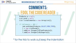 Leganés!
6-7 Febrero 2014

Measuring Code Quality: WTF/min

COMMENTS:
FOOL THE code READEr

@dgomezg

/*        */
//

Producto p = null;	
List prod = null;	
List listaElementos = new ArrayList();	
	
if (nElements > 80) {	
	 cmd.setOrden(Producto.SELECT_POR_TIPO);	
	 l = new ListParam();	
	 l.add(new Integer(idTipoProducto));	
l.add(new Integer(idCategoria));	

* for the trick to work out, keep the indentation

 