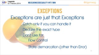 Leganés!
6-7 Febrero 2014

Measuring Code Quality: WTF/min

@dgomezg

Exceptions
Exceptions are just that: Exceptions
Catch only if you can handle it
Declare the exact type
Don’t use for:
Flow Control
State demarcation (other than Error)
17

 