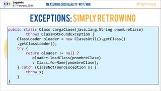 Leganés!
6-7 Febrero 2014

Measuring Code Quality: WTF/min

@dgomezg

Exceptions: Simply retrowing
public  static  Class  cargaClase(java.lang.String  pnombreClase)  
                throws  ClassNotFoundException  {  
        ClassLoader  oloader  =  new  ClasesUtil().getClass()  
.getClassLoader();  
        try  {  
                return  oloader  !=  null  ?    
                   oloader.loadClass(pnombreClase)    
                   :  Class.forName(pnombreClase);  
        }  catch  (ClassNotFoundException  x)  {                        
                throw  x;  
        }  
}

 