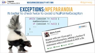 Leganés!
6-7 Febrero 2014

Measuring Code Quality: WTF/min

Exceptions: NPE PARANOIA

@dgomezg

It’s better to check twice to avoid a NullPointerException
  
  
  

while  (session  !=  null)  {  
   numSessions++  ;  
   if  (session  !=  null)  {  
      ...  
}  
...  
}  
  

 
