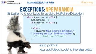 Leganés!
6-7 Febrero 2014

Measuring Code Quality: WTF/min

@dgomezg

Exceptions: NPE PARANOIA

It’s better to check twice to avoid a NullPointerException
	
	
	
	
	
	
	
	
	

while (session != null) {	
	 numSessions++ ;	
	 if (session != null) {	
	 	 //....	
	 } else {	
	 	 log.warn("Null session detected.” +	
“ Starting session Synchronization");	
	 	 //.... dead code follows...	
	 }	
}

extra points if
you add ‘dead code’ to the else block

 