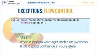 Leganés!
6-7 Febrero 2014

Measuring Code Quality: WTF/min

@dgomezg

Exceptions: Flow Control
public  class  ProcesoTerminadoCorrectamenteException               
              extends  Exception  {  
!
}  

Man!
When a process which right ends is an exception…
That’s a good confidence in your system!

 