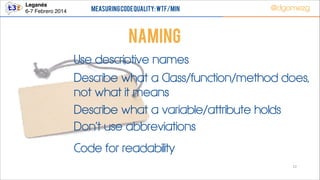 Leganés!
6-7 Febrero 2014

Measuring Code Quality: WTF/min

@dgomezg

NAMING
Use descriptive names
Describe what a Class/function/method does,
not what it means
Describe what a variable/attribute holds
Don’t use abbreviations
Code for readability
22

 