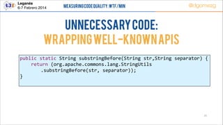 Leganés!
6-7 Febrero 2014

Measuring Code Quality: WTF/min

@dgomezg

UnNecessary code:
Wrapping well-known APIs
public  static  String  substringBefore(String  str,String  separator)  {  
        return  (org.apache.commons.lang.StringUtils  
.substringBefore(str,  separator));  
}  

25

 