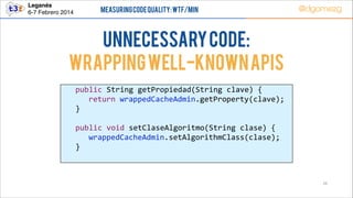 Leganés!
6-7 Febrero 2014

Measuring Code Quality: WTF/min

@dgomezg

UnNecessary code:
Wrapping well-known APIs
  
  
  
  
  
  
  

public  String  getPropiedad(String  clave)  {  
   return  wrappedCacheAdmin.getProperty(clave);  
}  
  
public  void  setClaseAlgoritmo(String  clase)  {  
   wrappedCacheAdmin.setAlgorithmClass(clase);  
}  

26

 