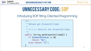 Leganés!
6-7 Febrero 2014

Measuring Code Quality: WTF/min

@dgomezg

UnNecessary code: SOP
Introducing SOP: String Oriented Programming
	
	
	
	
	
	
	
	
	
	

/**	
* Método get Disponibilidad.	
* 	
* @return Returns the disponibilidad.	
*/	
public String getDisponibilidad() {	
	 if (numeroPuestos == 0)	
	 	 return "No";	
	 else return "Si";	
}
30

 