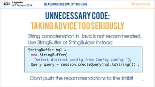 Leganés!
6-7 Febrero 2014

Measuring Code Quality: WTF/min

@dgomezg

UnNecessary code:
TAKING ADVICE TOO SERIOUSLY
String concatenation in Java is not recommended.
Use StringBuffer or StringBuilder instead
StringBuffer hql = 	
new StringBuffer(	
"select distinct config from Config config ");	
	 Query query = session.createQuery(hql.toString()) ;	

Don’t push the recommendations to the limits!!!

31

 