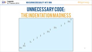 Leganés!
6-7 Febrero 2014

@dgomezg

Measuring Code Quality: WTF/min

UnNecessary code:
The indentation MADNESS
        
        
        
        
        
        
        
        
        
        
        
        
          ]  
   });  
});  

  
  
  
  
  
  
  
  
  
  
  
},  

  
  
  
  
  
  
  
  
  
  
}  

  
  
  
  
  
  
  
  
  
]  

  
  
  
  
  
  
  
  
}  

  
  
  
  
  
  
  
}  

     
     
     
     
     
      }  
});  

     
     
     
     
});  

            }  
      });  
   }  
}  

32

 