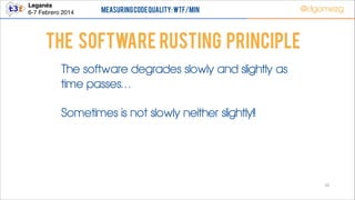 Leganés!
6-7 Febrero 2014

Measuring Code Quality: WTF/min

@dgomezg

THe Software RUSTING principle
The software degrades slowly and slightly as
time passes…
Sometimes is not slowly neither slightly!!

50

 