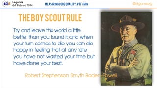 Leganés!
6-7 Febrero 2014

Measuring Code Quality: WTF/min

@dgomezg

The boy scout rule
Try and leave this world a little
better than you found it, and when
your turn comes to die you can die
happy in feeling that at any rate
you have not wasted your time but
have done your best.
Robert Stephenson Smyth Baden-Powell
51

 