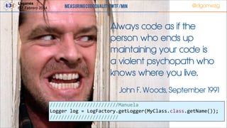 Leganés!
6-7 Febrero 2014

Measuring Code Quality: WTF/min

@dgomezg

Always code as if the
person who ends up
maintaining your code is
a violent psychopath who
knows where you live.
John F. Woods, September 1991
////////////////////////Manuela  
Logger  log  =  LogFactory.getLogger(MyClass.class.getName());  
////////////////////////
53

 
