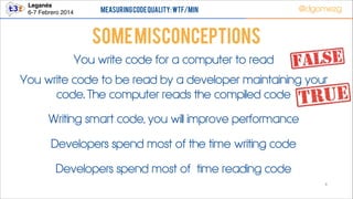 Leganés!
6-7 Febrero 2014

Measuring Code Quality: WTF/min

@dgomezg

Some Misconceptions
You write code for a computer to read
You write code to be read by a developer maintaining your
code. The computer reads the compiled code
Writing smart code, you will improve performance
Developers spend most of the time writing code
Developers spend most of time reading code
6

 