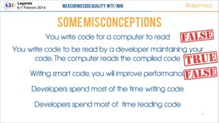 Leganés!
6-7 Febrero 2014

Measuring Code Quality: WTF/min

@dgomezg

Some Misconceptions
You write code for a computer to read
You write code to be read by a developer maintaining your
code. The computer reads the compiled code
Writing smart code, you will improve performance
Developers spend most of the time writing code
Developers spend most of time reading code
6

 