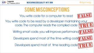 Leganés!
6-7 Febrero 2014

Measuring Code Quality: WTF/min

@dgomezg

Some Misconceptions
You write code for a computer to read
You write code to be read by a developer maintaining your
code. The computer reads the compiled code
Writing smart code, you will improve performance
Developers spend most of the time writing code
Developers spend most of time reading code
6

 