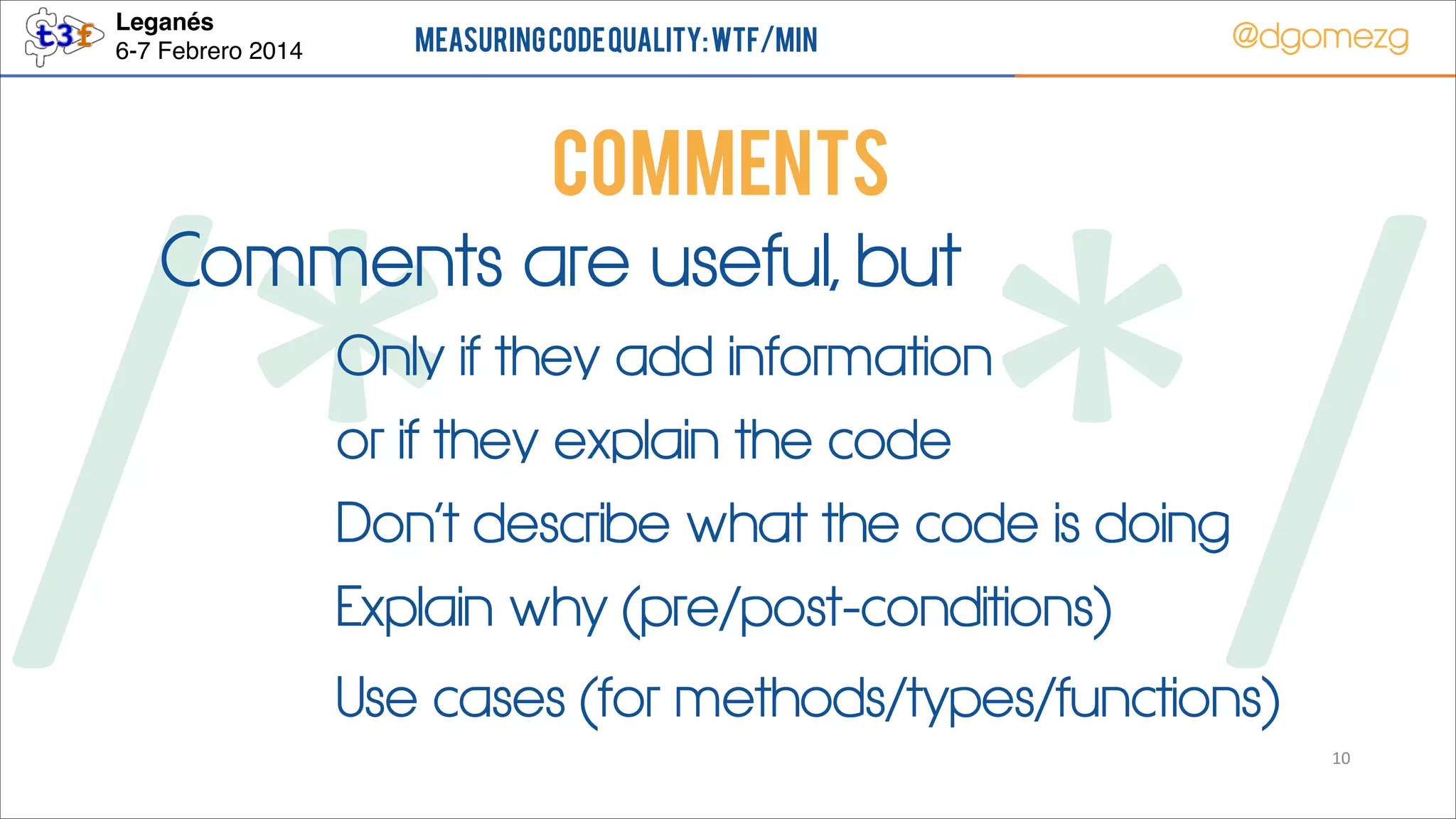 Leganés!
6-7 Febrero 2014

Measuring Code Quality: WTF/min

@dgomezg

COMMENTS
Comments are useful, but

/*        */
Only if they add information
or if they explain the code

Don’t describe what the code is doing
Explain why (pre/post-conditions)

Use cases (for methods/types/functions)

10

 